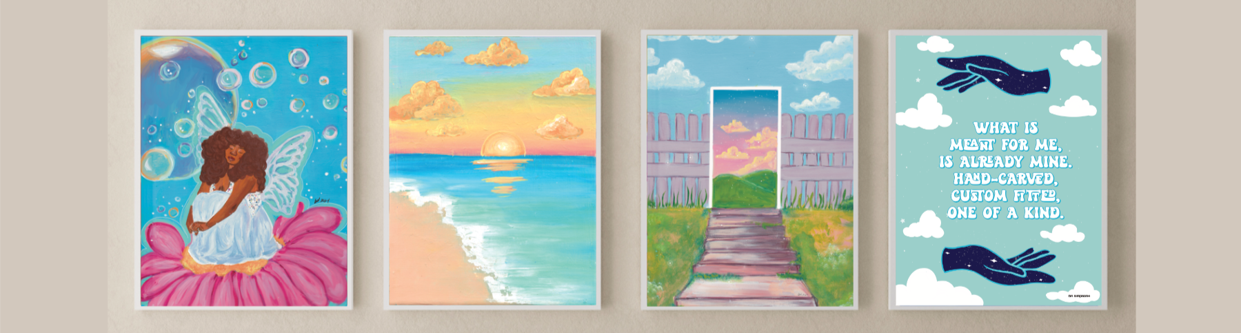 A group of 4 art prints by artist bri simpson. Starting from the left, there is a black woman fairy sitting on a flower art print, a sunset over an ocean with aqua water washing onto the short, a surreal landscape of a stairway leading to a fence with a gate but the gate is a portal way to another landscape area, and last a quote poster that says "what is meant for me is already mine. Hand-carved, custom fitted, one of a kind. 